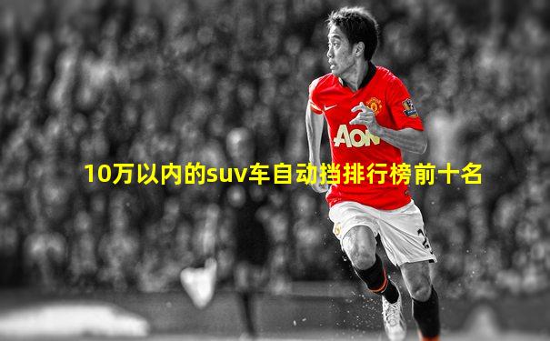 10万以内的suv车自动挡排行榜前十名