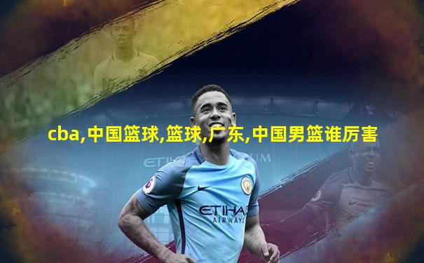 cba,中国篮球,篮球,广东,中国男篮谁厉害