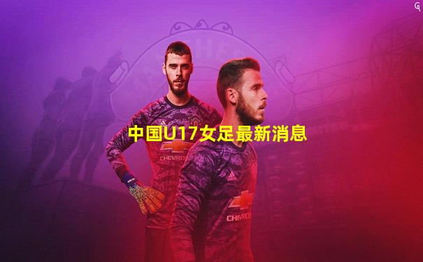 中国U17女足最新消息
