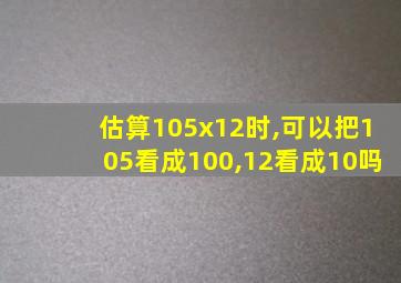 估算105x12时,可以把105看成100,12看成10吗