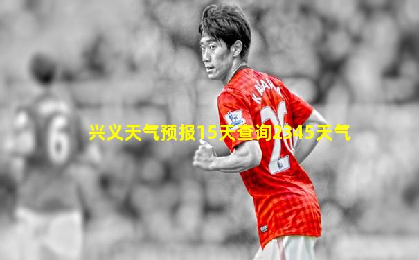 兴义天气预报15天查询2345天气