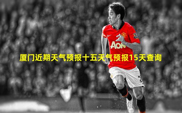 厦门近期天气预报十五天气预报15天查询