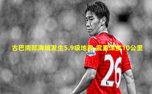 古巴南部海域发生5.9级地震,震源深度10公里