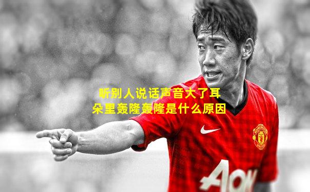 听别人说话声音大了耳朵里轰隆轰隆是什么原因
