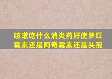 咳嗽吃什么消炎药好使罗红霉素还是阿奇霉素还是头孢