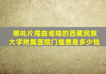 哪吒片尾曲谁唱的西藏民族大学附属医院门槛费是多少钱