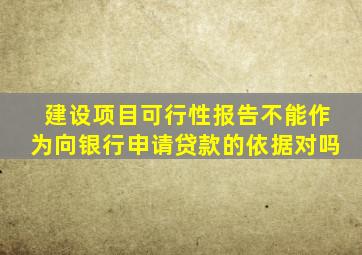 建设项目可行性报告不能作为向银行申请贷款的依据对吗