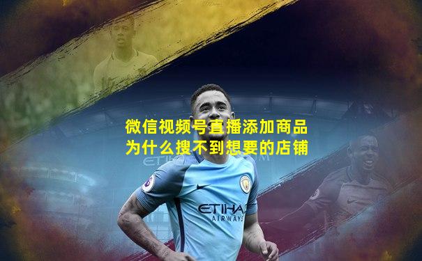 微信视频号直播添加商品为什么搜不到想要的店铺