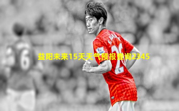 益阳未来15天天气预报查询2345