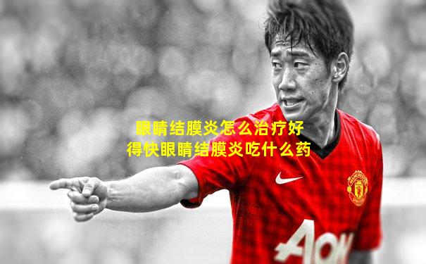 眼睛结膜炎怎么治疗好得快眼睛结膜炎吃什么药