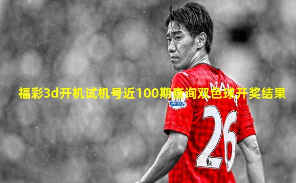 福彩3d开机试机号近100期查询双色球开奖结果