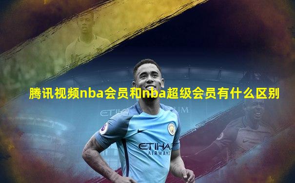 腾讯视频nba会员和nba超级会员有什么区别