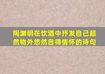 陶渊明在饮酒中抒发自己超然物外悠然自得情怀的诗句