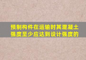 预制构件在运输时其混凝土强度至少应达到设计强度的