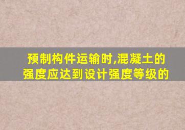 预制构件运输时,混凝土的强度应达到设计强度等级的