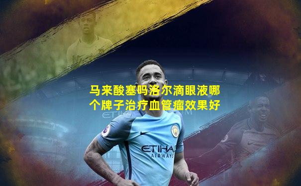 马来酸塞吗洛尔滴眼液哪个牌子治疗血管瘤效果好
